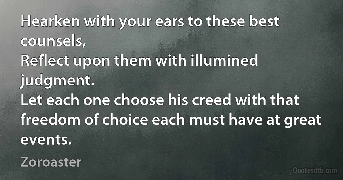 Hearken with your ears to these best counsels,
Reflect upon them with illumined judgment.
Let each one choose his creed with that freedom of choice each must have at great events. (Zoroaster)