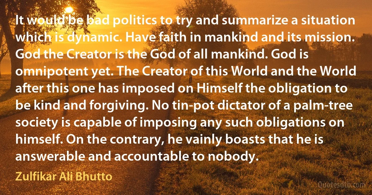 It would be bad politics to try and summarize a situation which is dynamic. Have faith in mankind and its mission. God the Creator is the God of all mankind. God is omnipotent yet. The Creator of this World and the World after this one has imposed on Himself the obligation to be kind and forgiving. No tin-pot dictator of a palm-tree society is capable of imposing any such obligations on himself. On the contrary, he vainly boasts that he is answerable and accountable to nobody. (Zulfikar Ali Bhutto)