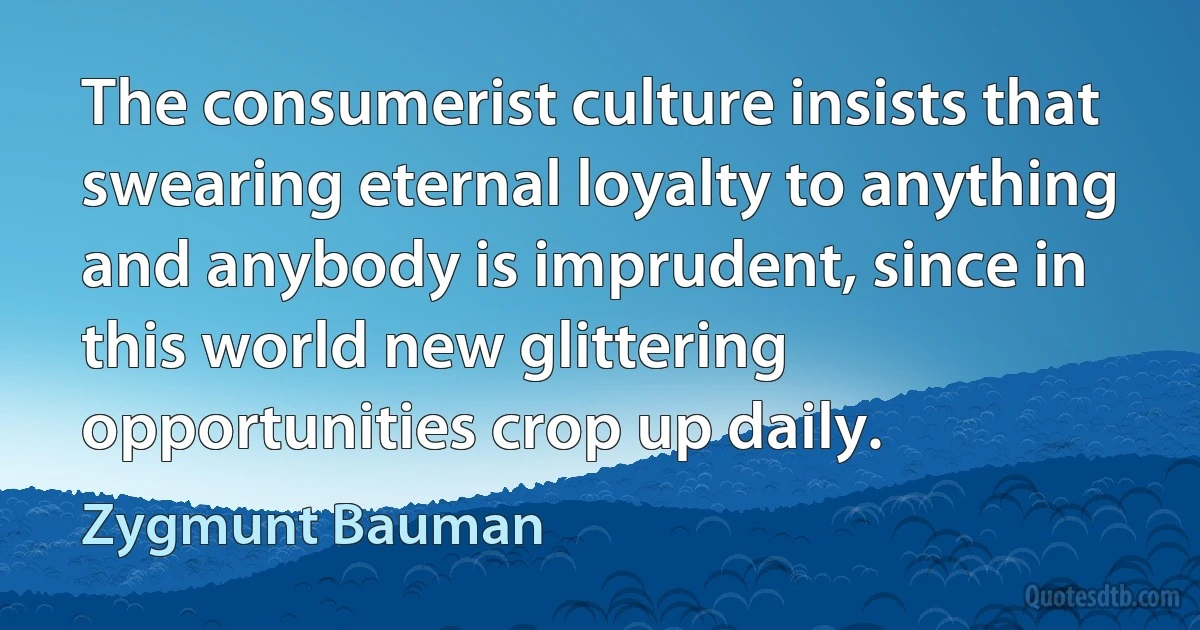 The consumerist culture insists that swearing eternal loyalty to anything and anybody is imprudent, since in this world new glittering opportunities crop up daily. (Zygmunt Bauman)