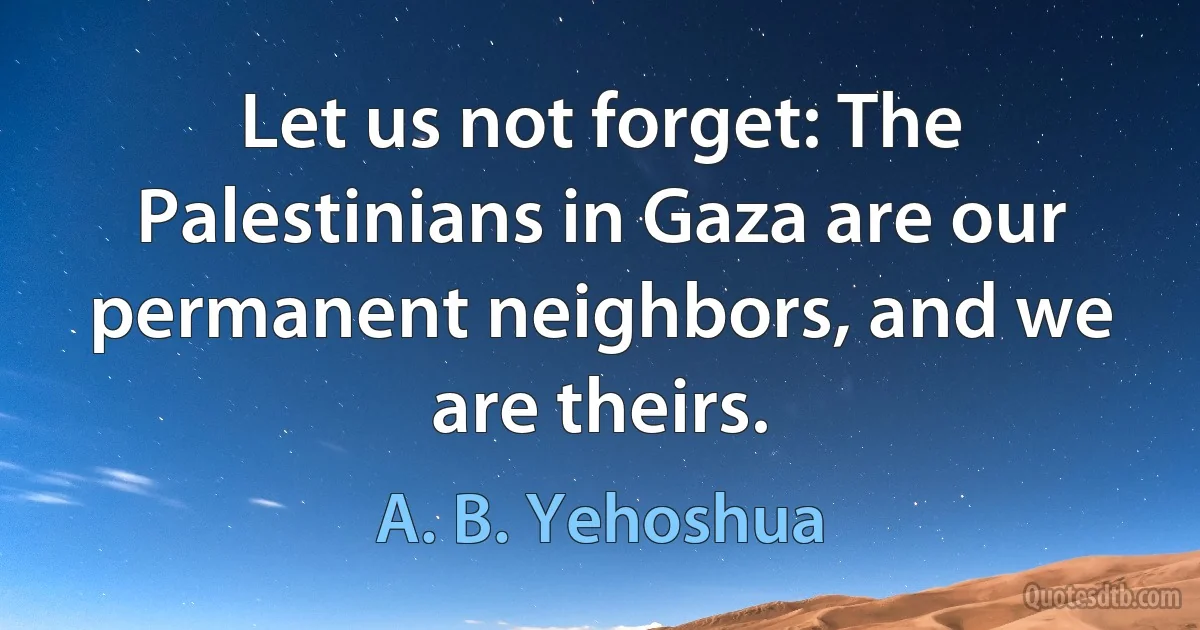 Let us not forget: The Palestinians in Gaza are our permanent neighbors, and we are theirs. (A. B. Yehoshua)