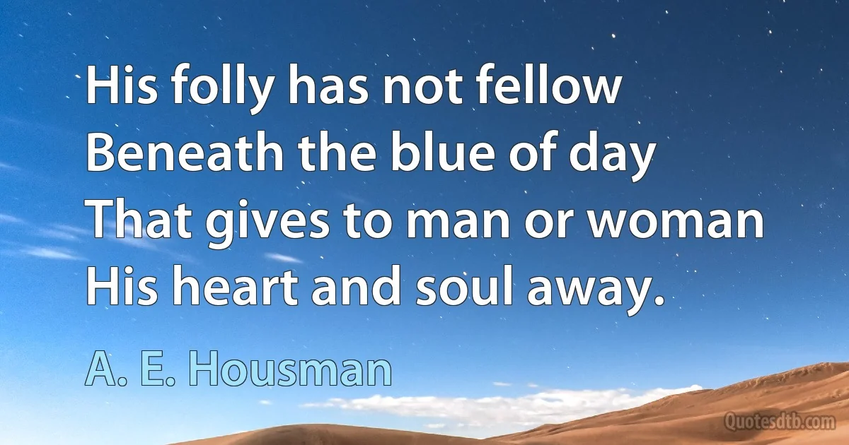 His folly has not fellow
Beneath the blue of day
That gives to man or woman
His heart and soul away. (A. E. Housman)