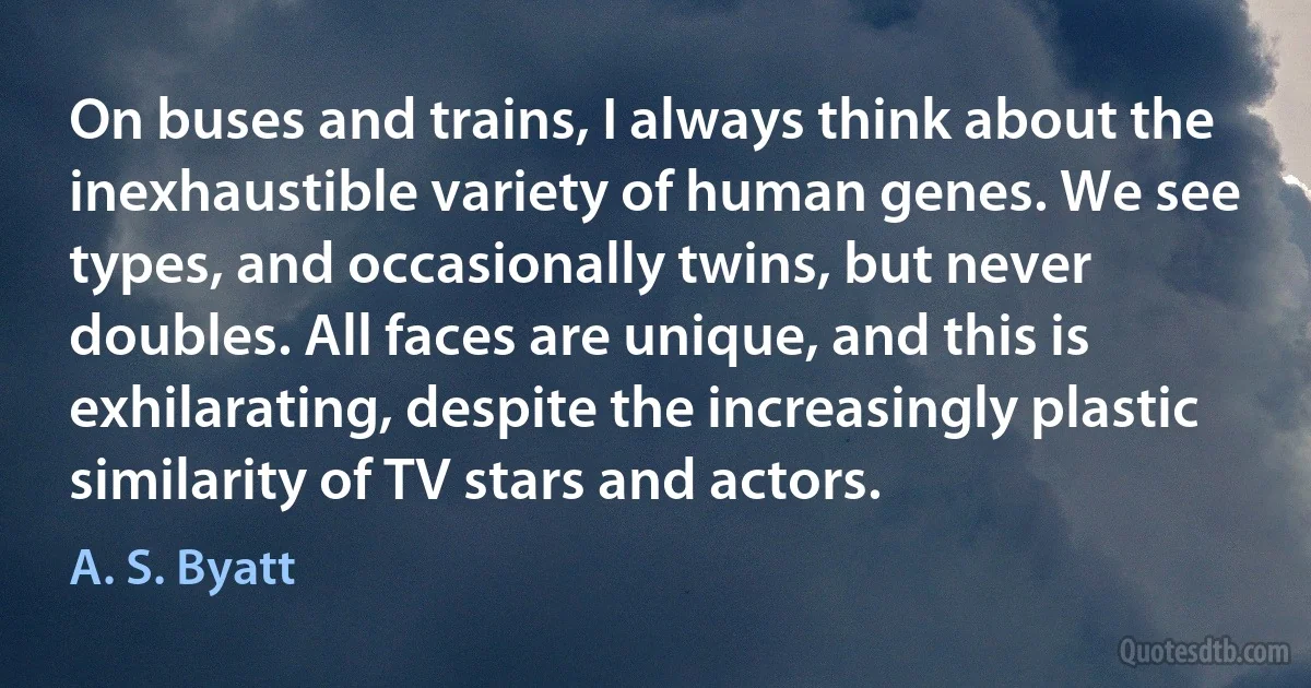 On buses and trains, I always think about the inexhaustible variety of human genes. We see types, and occasionally twins, but never doubles. All faces are unique, and this is exhilarating, despite the increasingly plastic similarity of TV stars and actors. (A. S. Byatt)