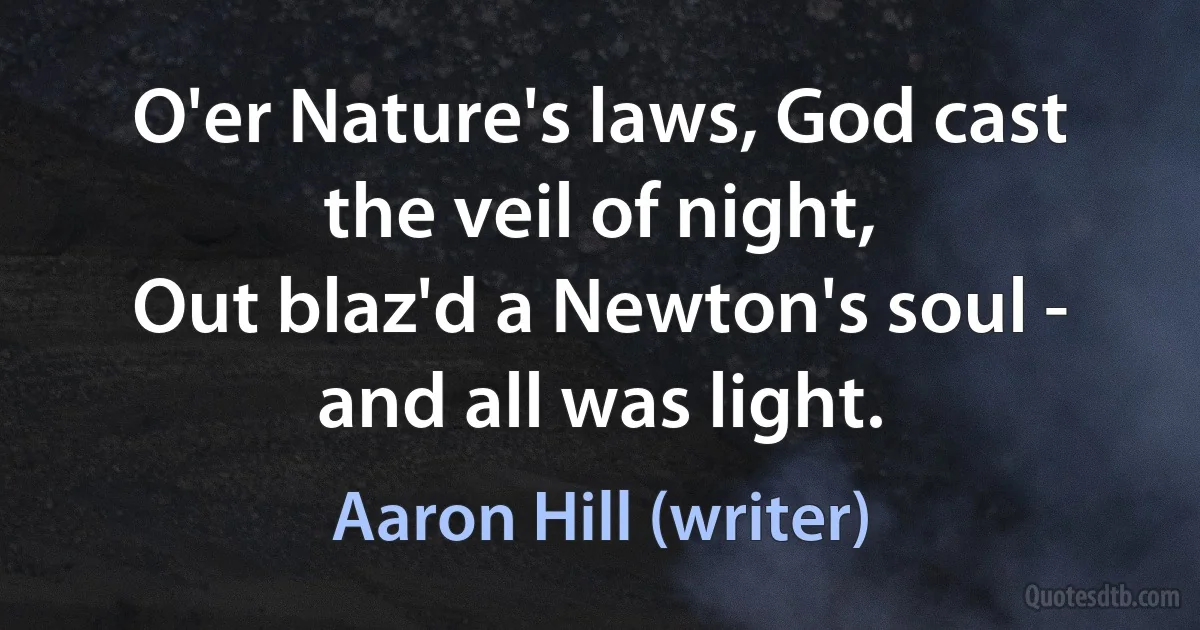 O'er Nature's laws, God cast the veil of night,
Out blaz'd a Newton's soul - and all was light. (Aaron Hill (writer))