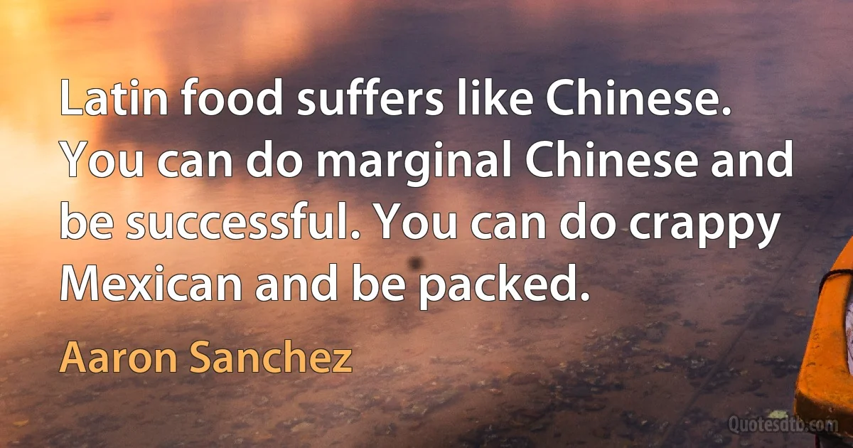 Latin food suffers like Chinese. You can do marginal Chinese and be successful. You can do crappy Mexican and be packed. (Aaron Sanchez)