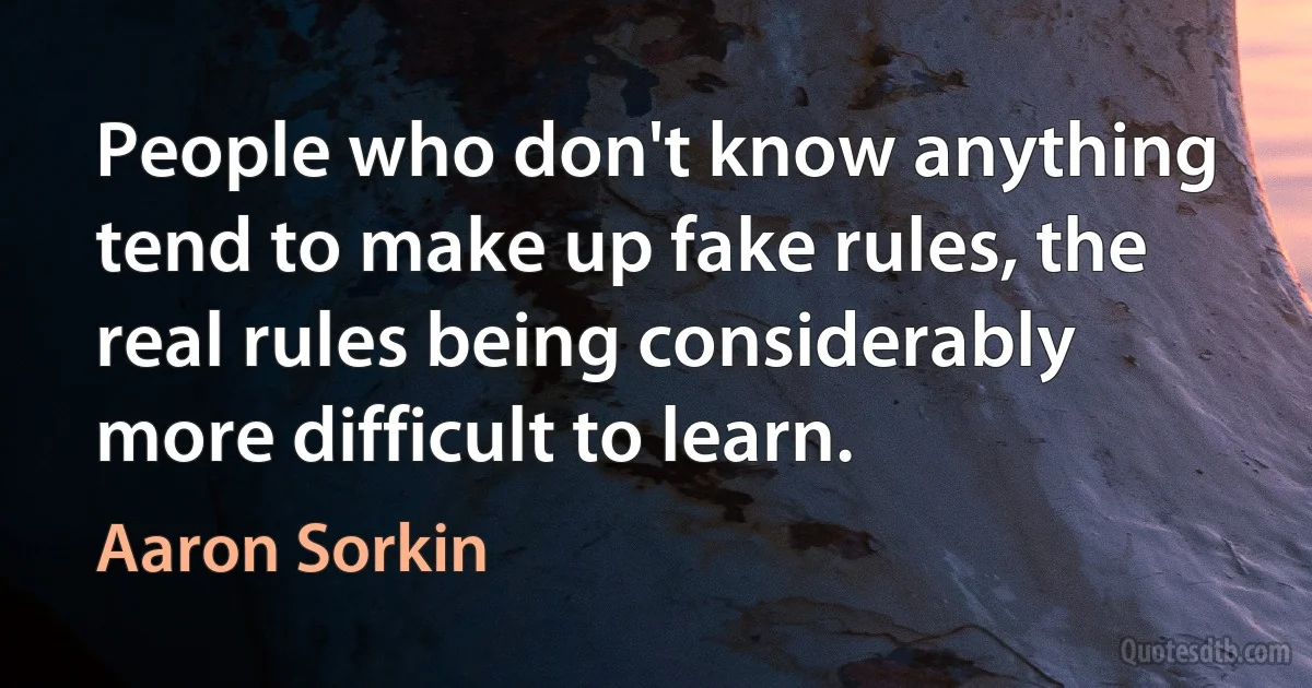 People who don't know anything tend to make up fake rules, the real rules being considerably more difficult to learn. (Aaron Sorkin)