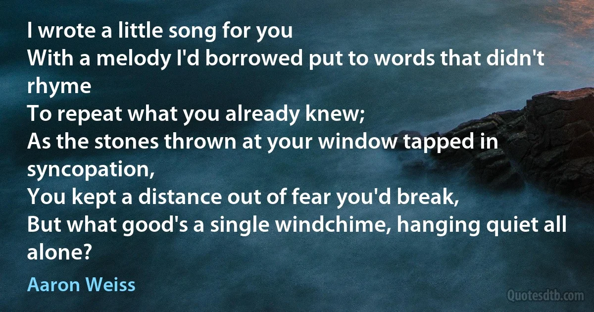 I wrote a little song for you
With a melody I'd borrowed put to words that didn't rhyme
To repeat what you already knew;
As the stones thrown at your window tapped in syncopation,
You kept a distance out of fear you'd break,
But what good's a single windchime, hanging quiet all alone? (Aaron Weiss)