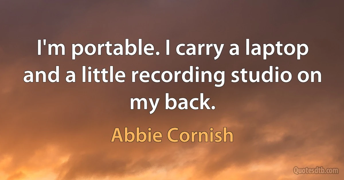 I'm portable. I carry a laptop and a little recording studio on my back. (Abbie Cornish)