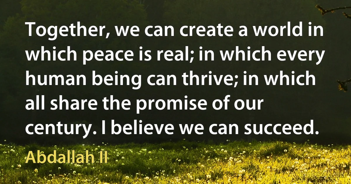 Together, we can create a world in which peace is real; in which every human being can thrive; in which all share the promise of our century. I believe we can succeed. (Abdallah II)