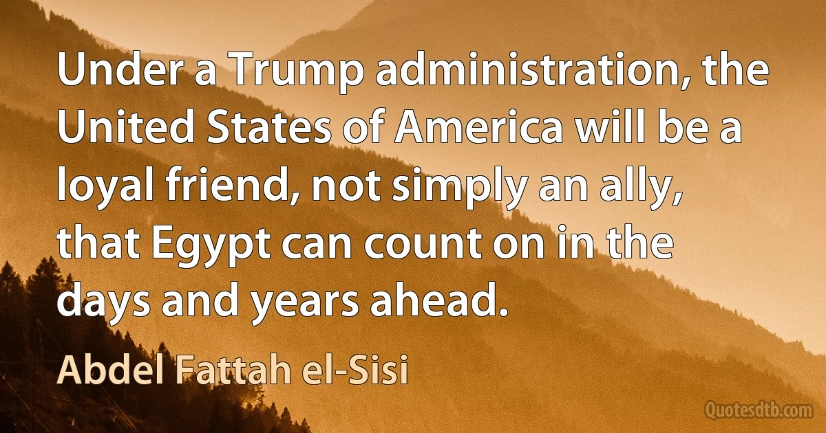 Under a Trump administration, the United States of America will be a loyal friend, not simply an ally, that Egypt can count on in the days and years ahead. (Abdel Fattah el-Sisi)