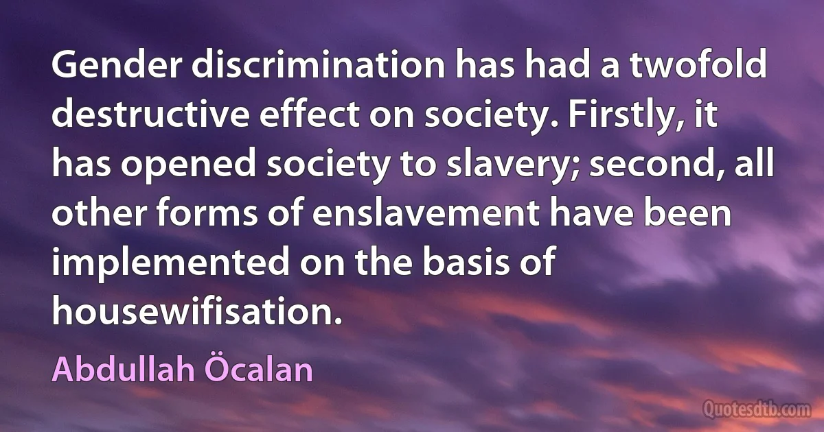 Gender discrimination has had a twofold destructive effect on society. Firstly, it has opened society to slavery; second, all other forms of enslavement have been implemented on the basis of housewifisation. (Abdullah Öcalan)