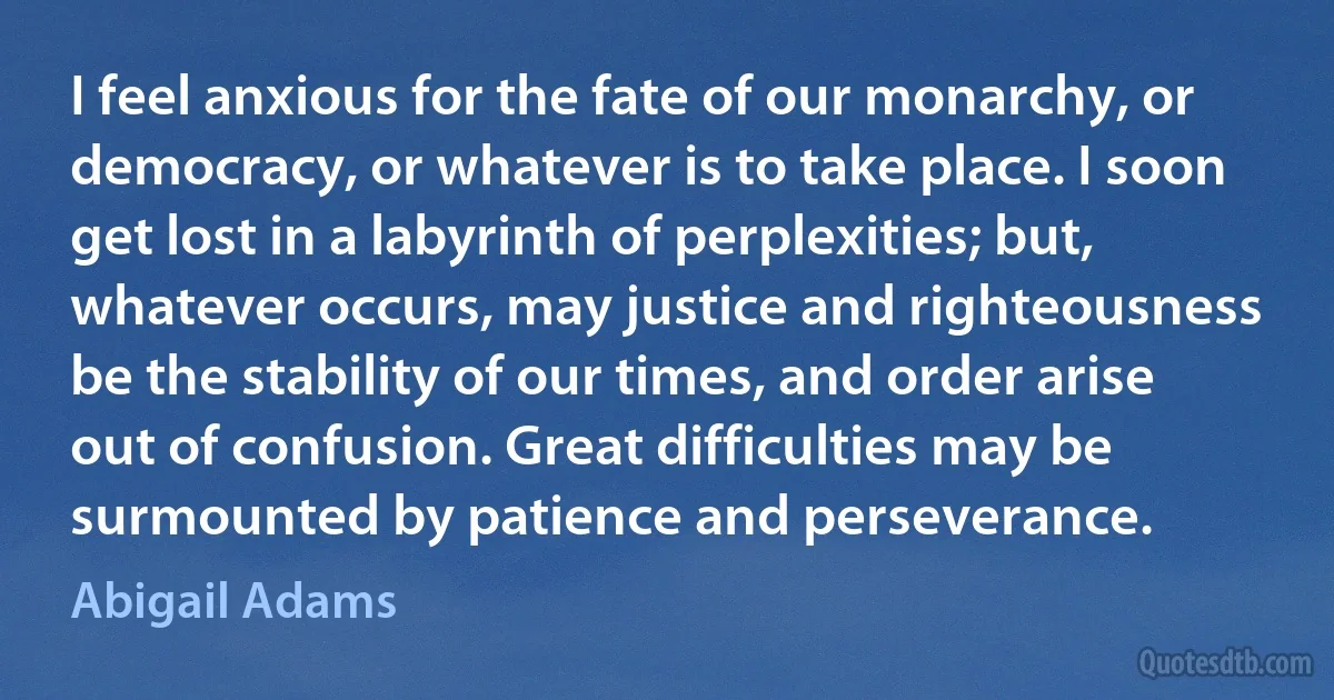 I feel anxious for the fate of our monarchy, or democracy, or whatever is to take place. I soon get lost in a labyrinth of perplexities; but, whatever occurs, may justice and righteousness be the stability of our times, and order arise out of confusion. Great difficulties may be surmounted by patience and perseverance. (Abigail Adams)