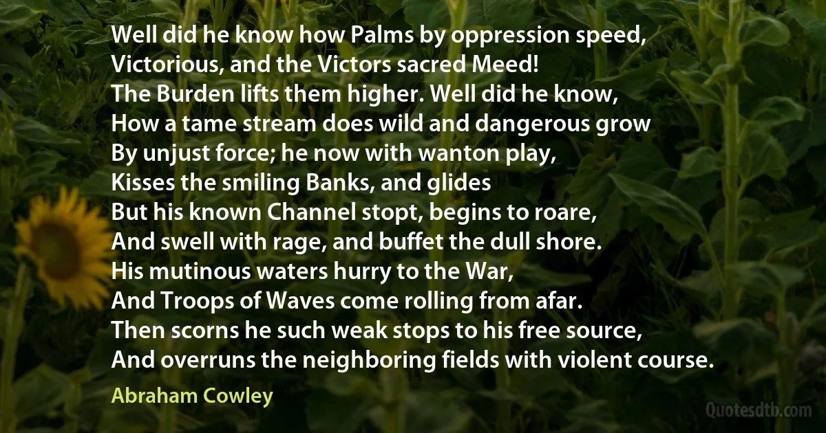 Well did he know how Palms by oppression speed,
Victorious, and the Victors sacred Meed!
The Burden lifts them higher. Well did he know,
How a tame stream does wild and dangerous grow
By unjust force; he now with wanton play,
Kisses the smiling Banks, and glides
But his known Channel stopt, begins to roare,
And swell with rage, and buffet the dull shore.
His mutinous waters hurry to the War,
And Troops of Waves come rolling from afar.
Then scorns he such weak stops to his free source,
And overruns the neighboring fields with violent course. (Abraham Cowley)