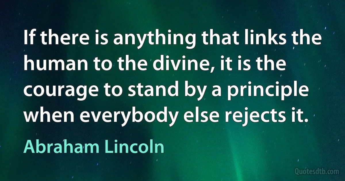 If there is anything that links the human to the divine, it is the courage to stand by a principle when everybody else rejects it. (Abraham Lincoln)