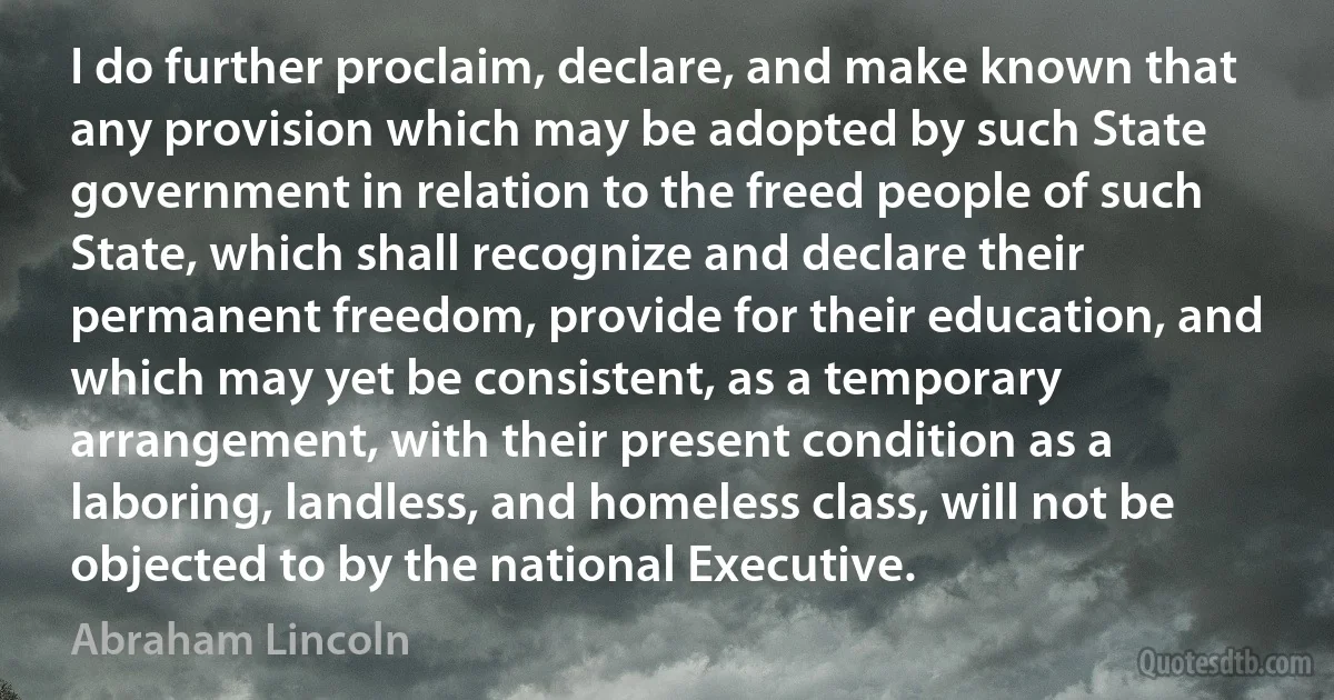 I do further proclaim, declare, and make known that any provision which may be adopted by such State government in relation to the freed people of such State, which shall recognize and declare their permanent freedom, provide for their education, and which may yet be consistent, as a temporary arrangement, with their present condition as a laboring, landless, and homeless class, will not be objected to by the national Executive. (Abraham Lincoln)