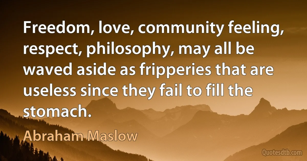 Freedom, love, community feeling, respect, philosophy, may all be waved aside as fripperies that are useless since they fail to fill the stomach. (Abraham Maslow)