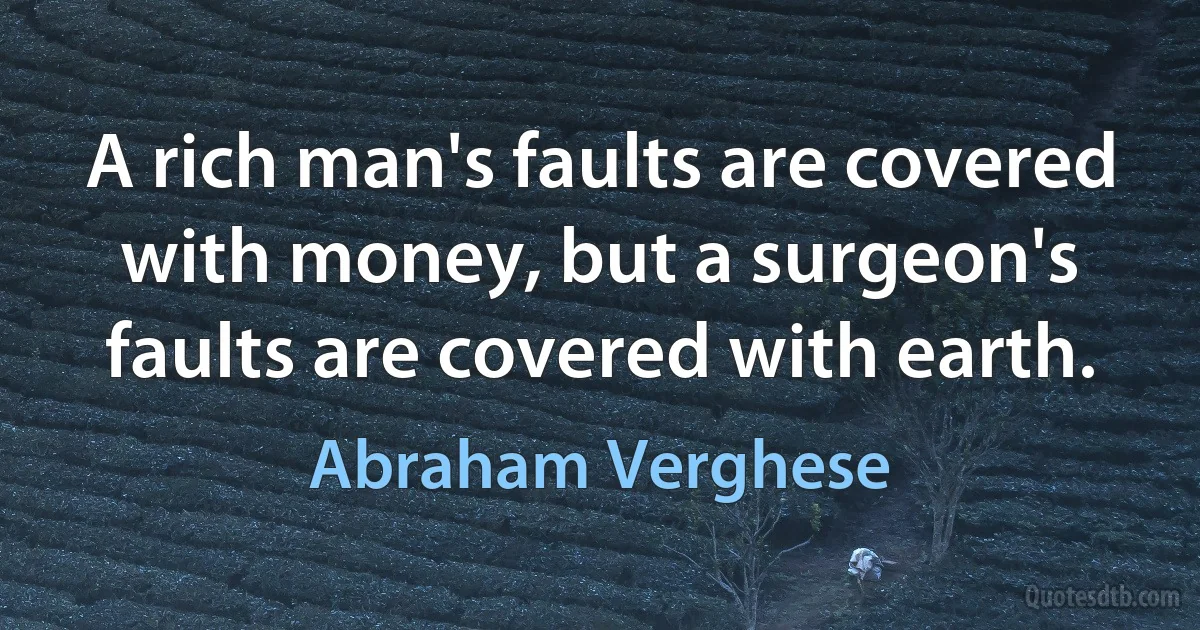 A rich man's faults are covered with money, but a surgeon's faults are covered with earth. (Abraham Verghese)