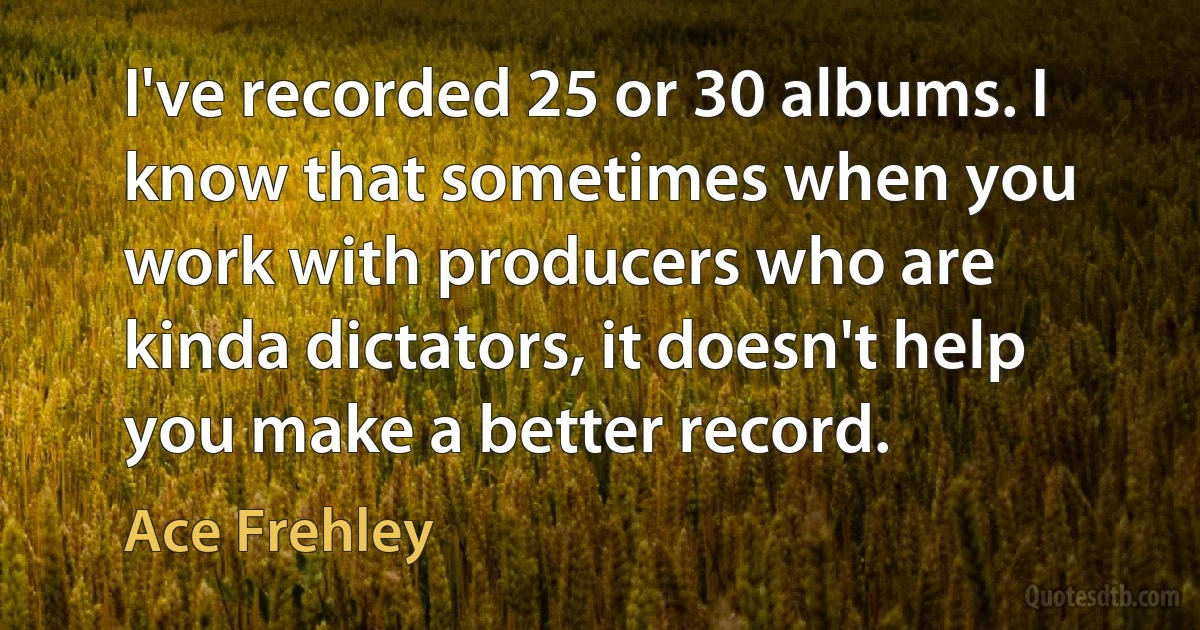 I've recorded 25 or 30 albums. I know that sometimes when you work with producers who are kinda dictators, it doesn't help you make a better record. (Ace Frehley)