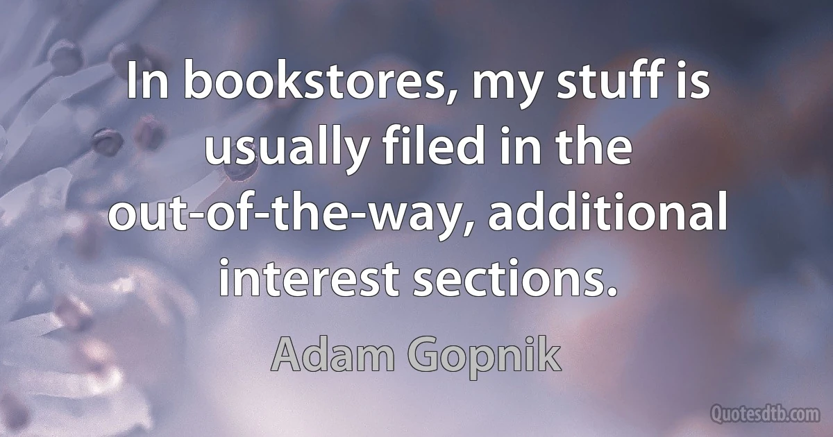 In bookstores, my stuff is usually filed in the out-of-the-way, additional interest sections. (Adam Gopnik)