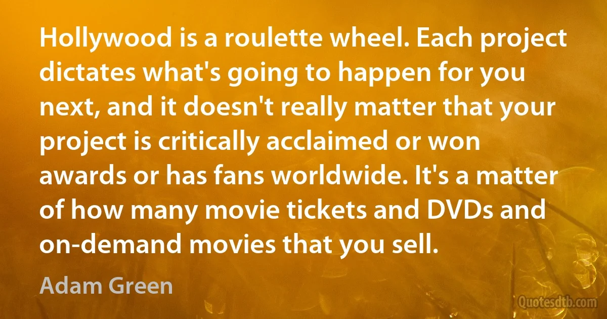 Hollywood is a roulette wheel. Each project dictates what's going to happen for you next, and it doesn't really matter that your project is critically acclaimed or won awards or has fans worldwide. It's a matter of how many movie tickets and DVDs and on-demand movies that you sell. (Adam Green)