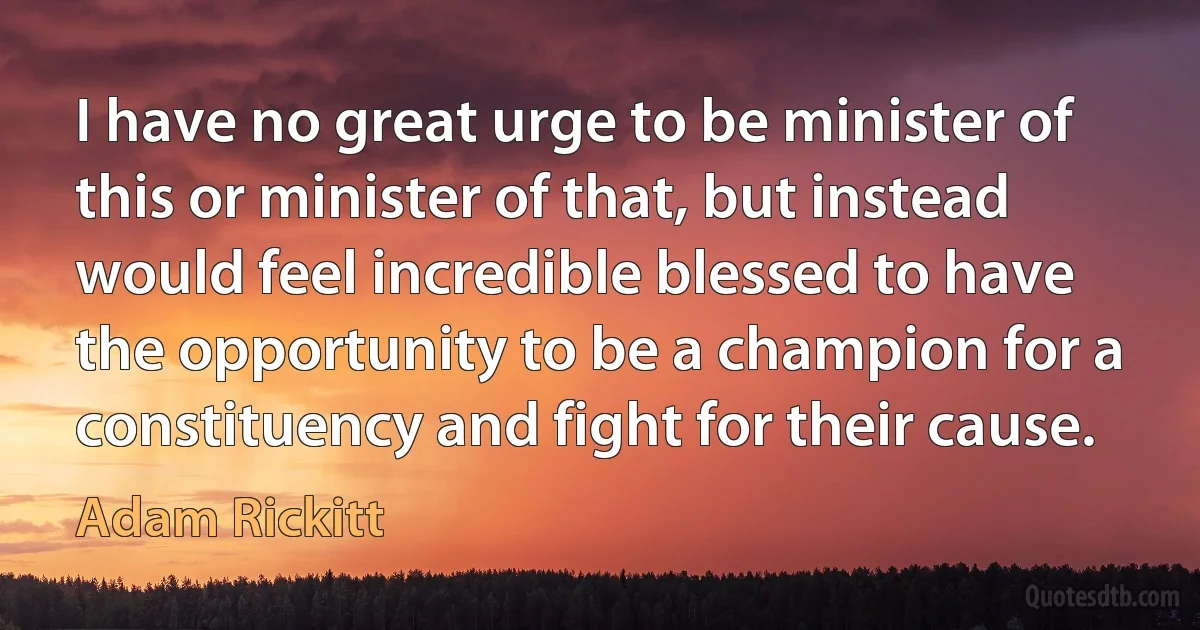 I have no great urge to be minister of this or minister of that, but instead would feel incredible blessed to have the opportunity to be a champion for a constituency and fight for their cause. (Adam Rickitt)