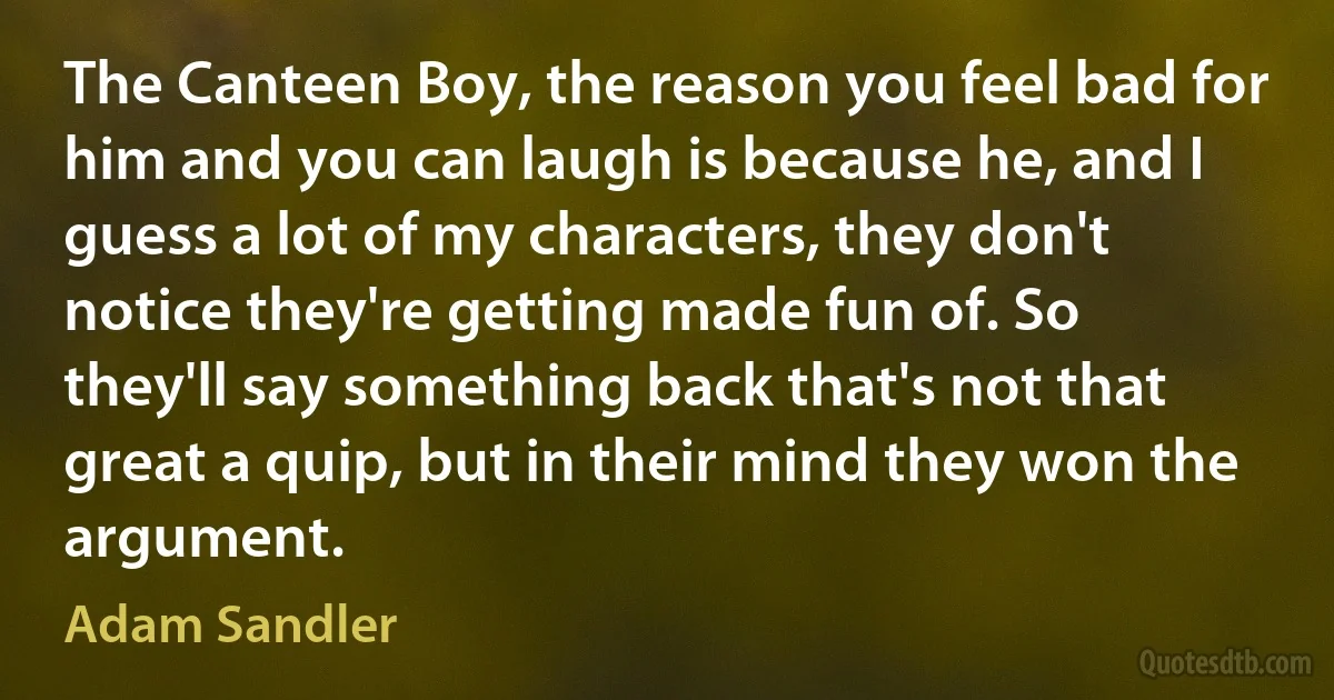 The Canteen Boy, the reason you feel bad for him and you can laugh is because he, and I guess a lot of my characters, they don't notice they're getting made fun of. So they'll say something back that's not that great a quip, but in their mind they won the argument. (Adam Sandler)