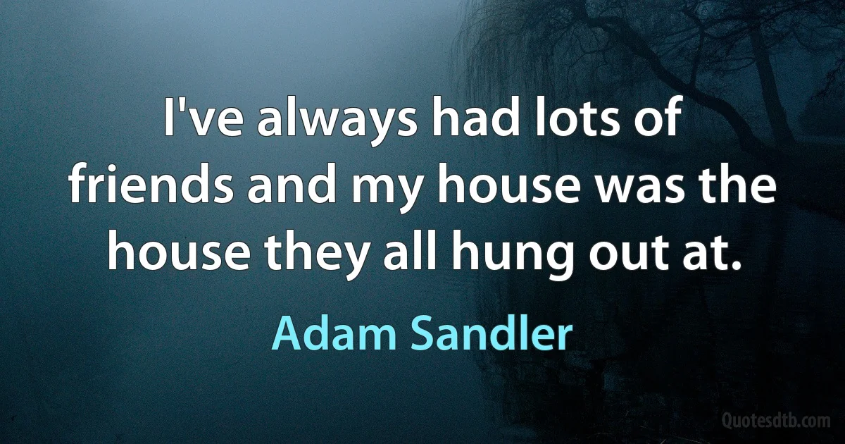 I've always had lots of friends and my house was the house they all hung out at. (Adam Sandler)