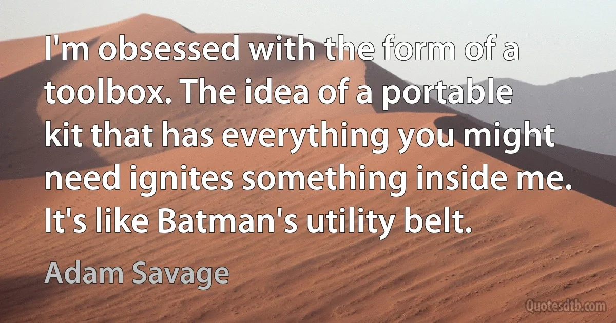 I'm obsessed with the form of a toolbox. The idea of a portable kit that has everything you might need ignites something inside me. It's like Batman's utility belt. (Adam Savage)