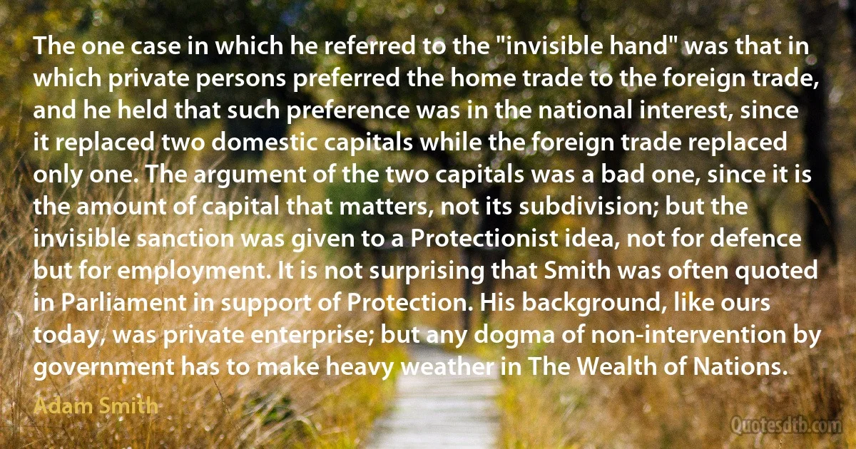 The one case in which he referred to the "invisible hand" was that in which private persons preferred the home trade to the foreign trade, and he held that such preference was in the national interest, since it replaced two domestic capitals while the foreign trade replaced only one. The argument of the two capitals was a bad one, since it is the amount of capital that matters, not its subdivision; but the invisible sanction was given to a Protectionist idea, not for defence but for employment. It is not surprising that Smith was often quoted in Parliament in support of Protection. His background, like ours today, was private enterprise; but any dogma of non-intervention by government has to make heavy weather in The Wealth of Nations. (Adam Smith)