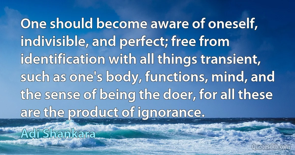 One should become aware of oneself, indivisible, and perfect; free from identification with all things transient, such as one's body, functions, mind, and the sense of being the doer, for all these are the product of ignorance. (Adi Shankara)