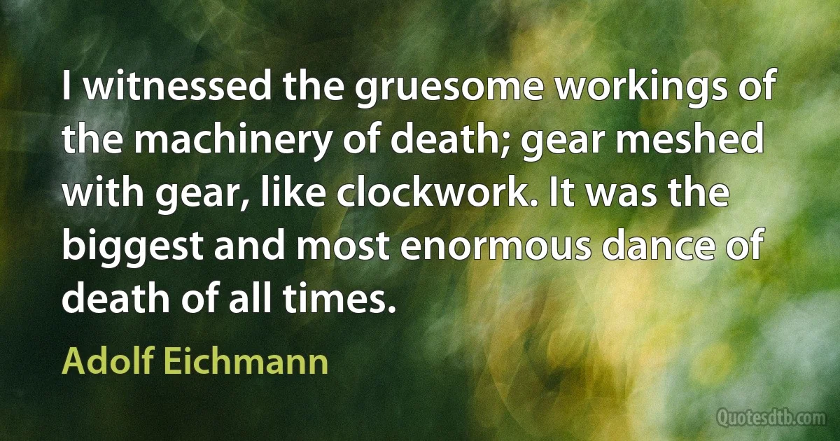 I witnessed the gruesome workings of the machinery of death; gear meshed with gear, like clockwork. It was the biggest and most enormous dance of death of all times. (Adolf Eichmann)