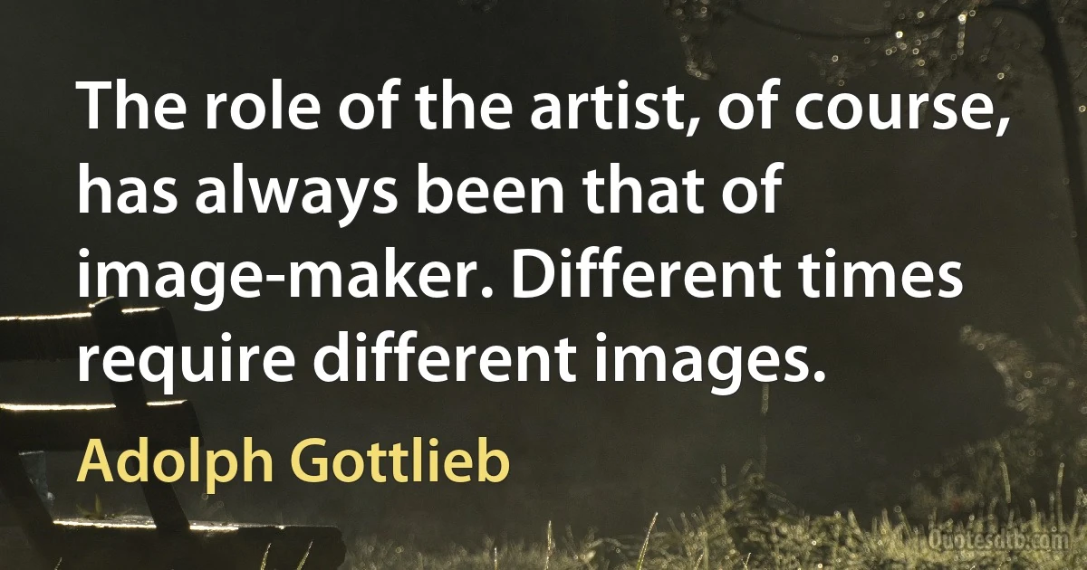 The role of the artist, of course, has always been that of image-maker. Different times require different images. (Adolph Gottlieb)