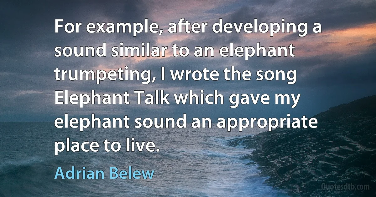 For example, after developing a sound similar to an elephant trumpeting, I wrote the song Elephant Talk which gave my elephant sound an appropriate place to live. (Adrian Belew)