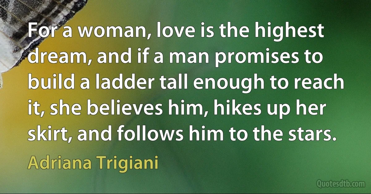 For a woman, love is the highest dream, and if a man promises to build a ladder tall enough to reach it, she believes him, hikes up her skirt, and follows him to the stars. (Adriana Trigiani)