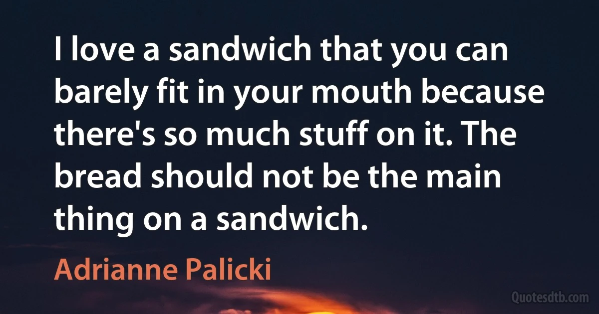 I love a sandwich that you can barely fit in your mouth because there's so much stuff on it. The bread should not be the main thing on a sandwich. (Adrianne Palicki)