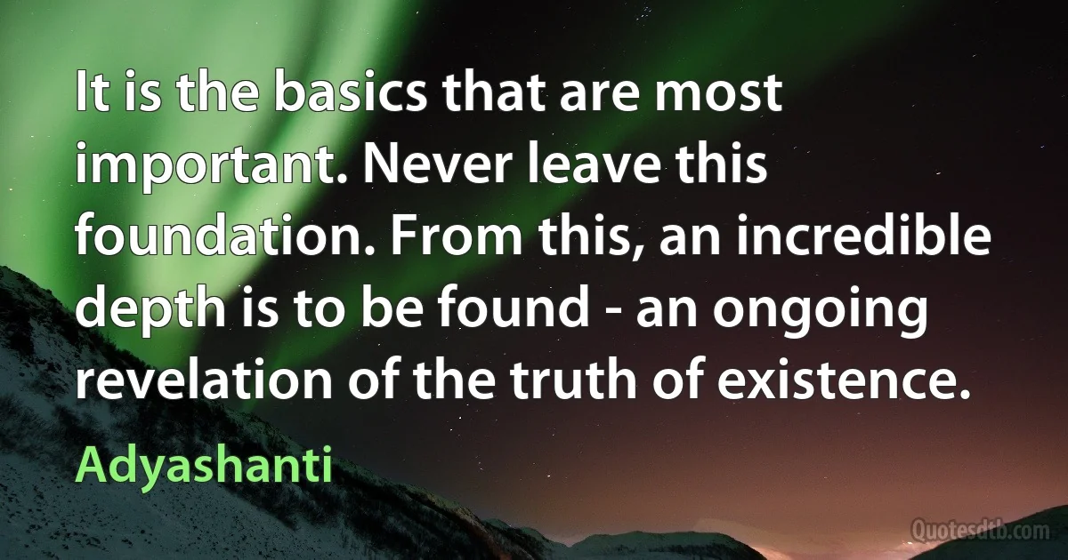 It is the basics that are most important. Never leave this foundation. From this, an incredible depth is to be found - an ongoing revelation of the truth of existence. (Adyashanti)