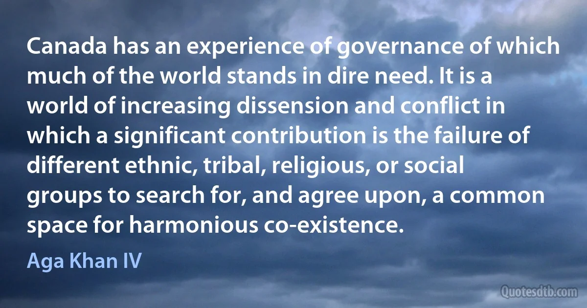 Canada has an experience of governance of which much of the world stands in dire need. It is a world of increasing dissension and conflict in which a significant contribution is the failure of different ethnic, tribal, religious, or social groups to search for, and agree upon, a common space for harmonious co-existence. (Aga Khan IV)