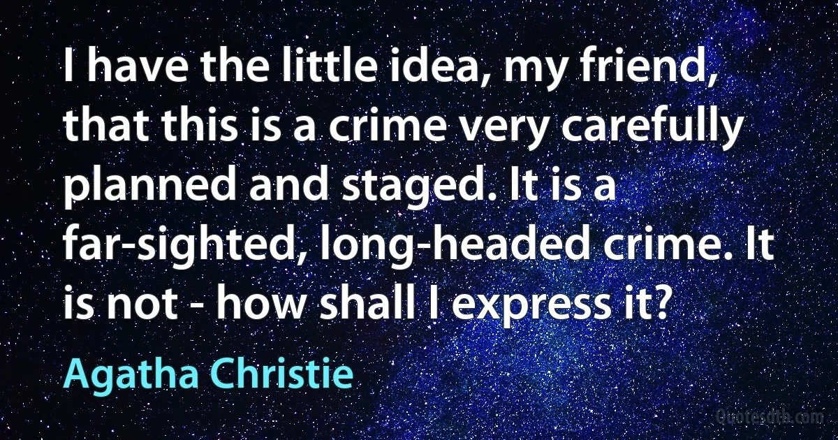 I have the little idea, my friend, that this is a crime very carefully planned and staged. It is a far-sighted, long-headed crime. It is not - how shall I express it? (Agatha Christie)