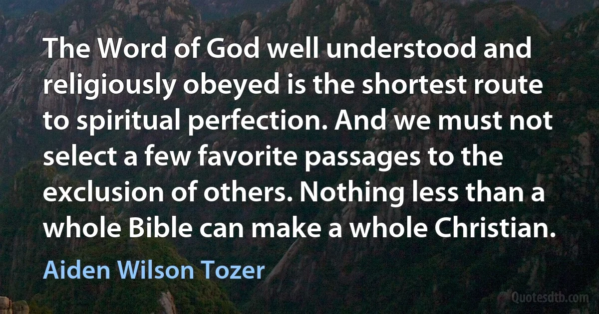 The Word of God well understood and religiously obeyed is the shortest route to spiritual perfection. And we must not select a few favorite passages to the exclusion of others. Nothing less than a whole Bible can make a whole Christian. (Aiden Wilson Tozer)