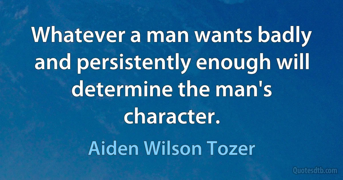 Whatever a man wants badly and persistently enough will determine the man's character. (Aiden Wilson Tozer)