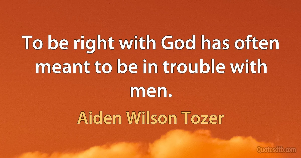 To be right with God has often meant to be in trouble with men. (Aiden Wilson Tozer)