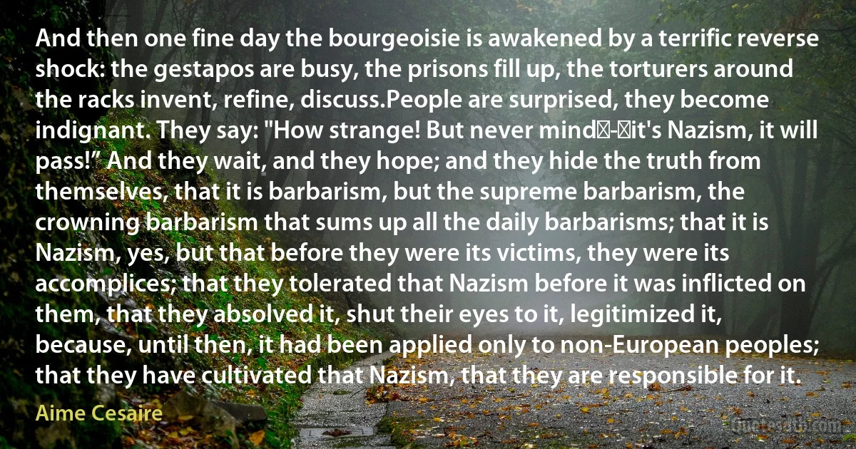 And then one fine day the bourgeoisie is awakened by a terrific reverse shock: the gestapos are busy, the prisons fill up, the torturers around the racks invent, refine, discuss.People are surprised, they become indignant. They say: "How strange! But never mind - it's Nazism, it will pass!” And they wait, and they hope; and they hide the truth from themselves, that it is barbarism, but the supreme barbarism, the crowning barbarism that sums up all the daily barbarisms; that it is Nazism, yes, but that before they were its victims, they were its accomplices; that they tolerated that Nazism before it was inflicted on them, that they absolved it, shut their eyes to it, legitimized it, because, until then, it had been applied only to non-European peoples; that they have cultivated that Nazism, that they are responsible for it. (Aime Cesaire)