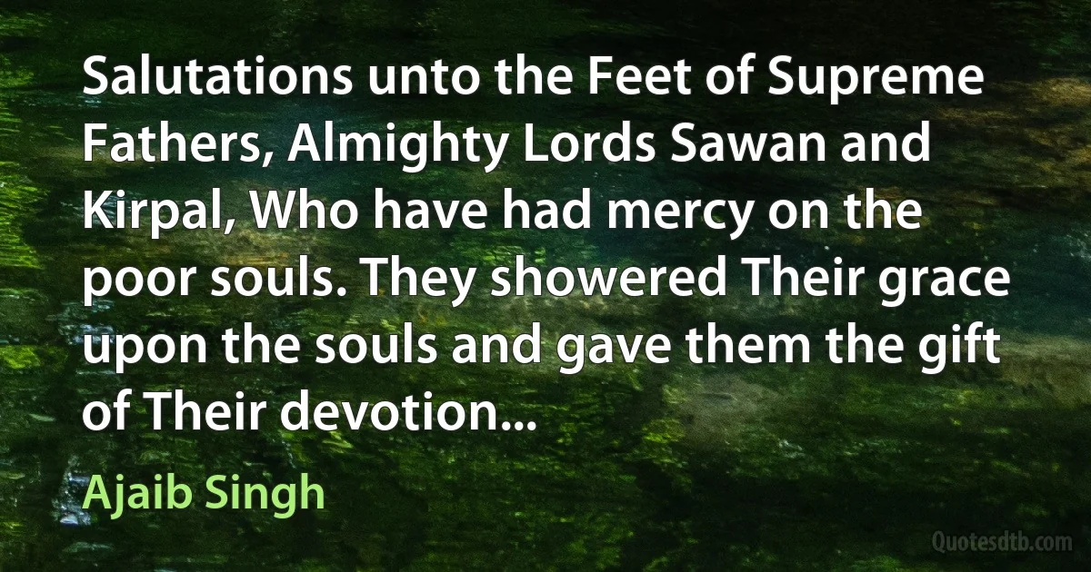 Salutations unto the Feet of Supreme Fathers, Almighty Lords Sawan and Kirpal, Who have had mercy on the poor souls. They showered Their grace upon the souls and gave them the gift of Their devotion... (Ajaib Singh)