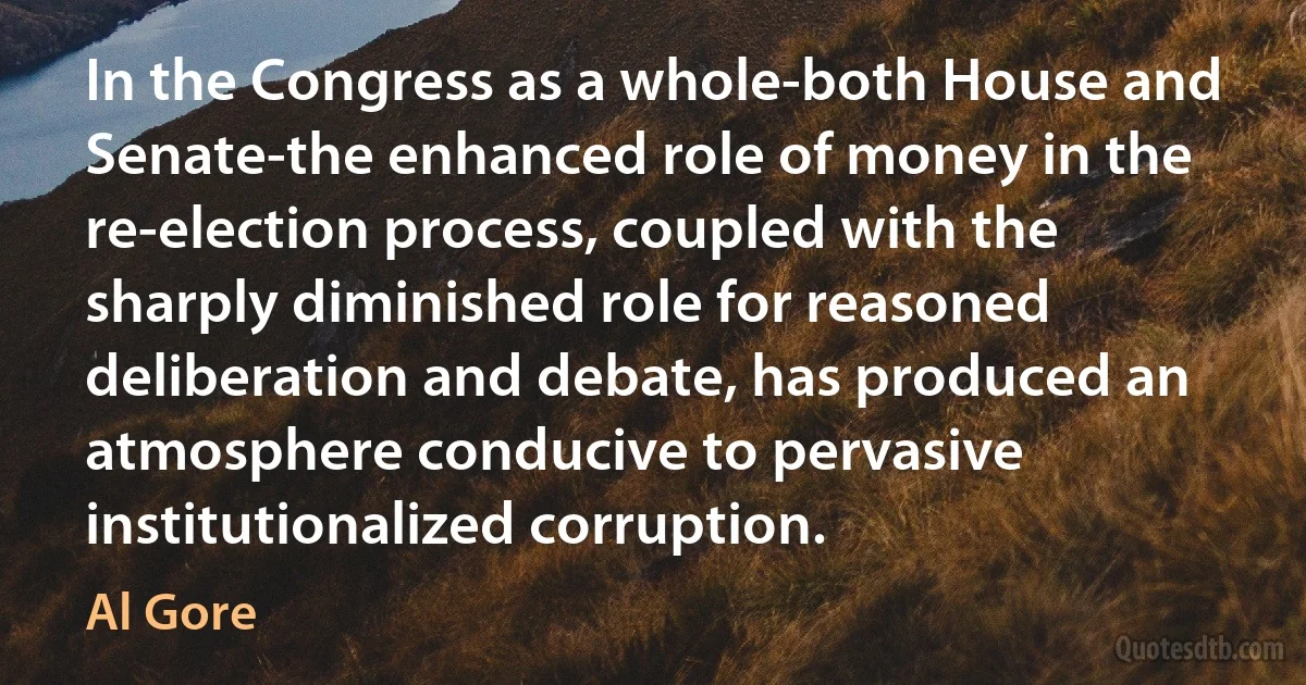 In the Congress as a whole-both House and Senate-the enhanced role of money in the re-election process, coupled with the sharply diminished role for reasoned deliberation and debate, has produced an atmosphere conducive to pervasive institutionalized corruption. (Al Gore)