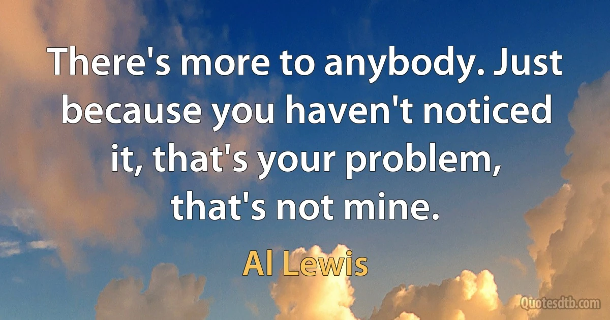 There's more to anybody. Just because you haven't noticed it, that's your problem, that's not mine. (Al Lewis)