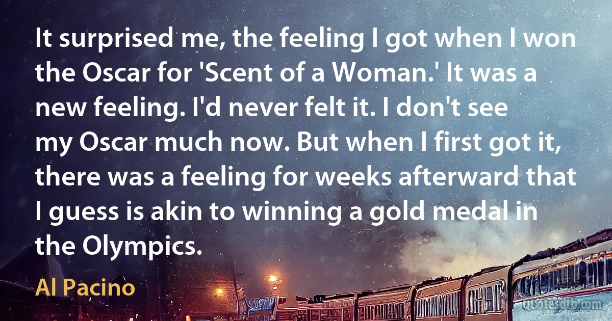 It surprised me, the feeling I got when I won the Oscar for 'Scent of a Woman.' It was a new feeling. I'd never felt it. I don't see my Oscar much now. But when I first got it, there was a feeling for weeks afterward that I guess is akin to winning a gold medal in the Olympics. (Al Pacino)