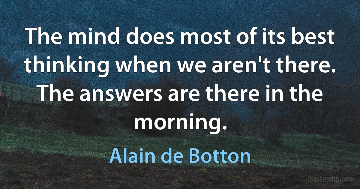 The mind does most of its best thinking when we aren't there. The answers are there in the morning. (Alain de Botton)