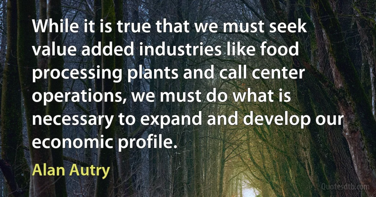 While it is true that we must seek value added industries like food processing plants and call center operations, we must do what is necessary to expand and develop our economic profile. (Alan Autry)