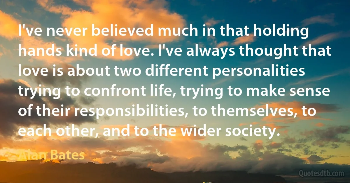 I've never believed much in that holding hands kind of love. I've always thought that love is about two different personalities trying to confront life, trying to make sense of their responsibilities, to themselves, to each other, and to the wider society. (Alan Bates)