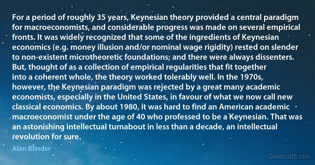 For a period of roughly 35 years, Keynesian theory provided a central paradigm for macroeconomists, and considerable progress was made on several empirical fronts. It was widely recognized that some of the ingredients of Keynesian economics (e.g. money illusion and/or nominal wage rigidity) rested on slender to non-existent microtheoretic foundations; and there were always dissenters. But, thought of as a collection of empirical regularities that fit together into a coherent whole, the theory worked tolerably well. In the 1970s, however, the Keynesian paradigm was rejected by a great many academic economists, especially in the United States, in favour of what we now call new classical economics. By about 1980, it was hard to find an American academic macroeconomist under the age of 40 who professed to be a Keynesian. That was an astonishing intellectual turnabout in less than a decade, an intellectual revolution for sure. (Alan Blinder)