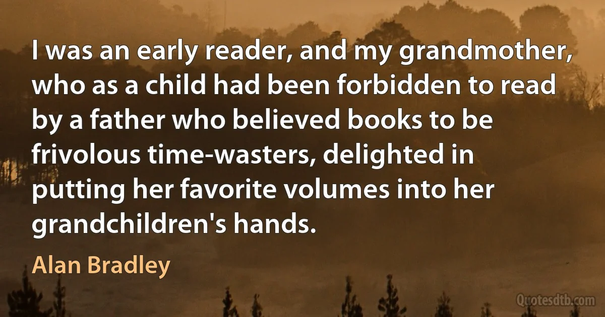 I was an early reader, and my grandmother, who as a child had been forbidden to read by a father who believed books to be frivolous time-wasters, delighted in putting her favorite volumes into her grandchildren's hands. (Alan Bradley)